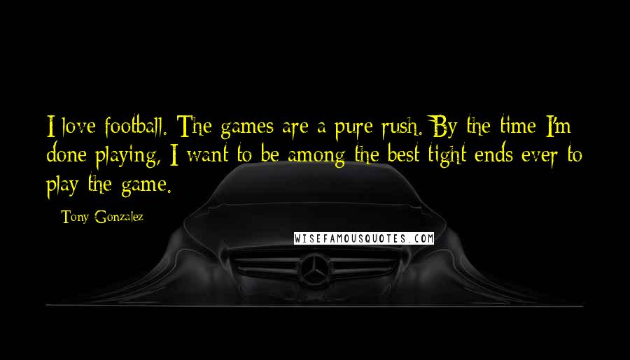 Tony Gonzalez Quotes: I love football. The games are a pure rush. By the time I'm done playing, I want to be among the best tight ends ever to play the game.