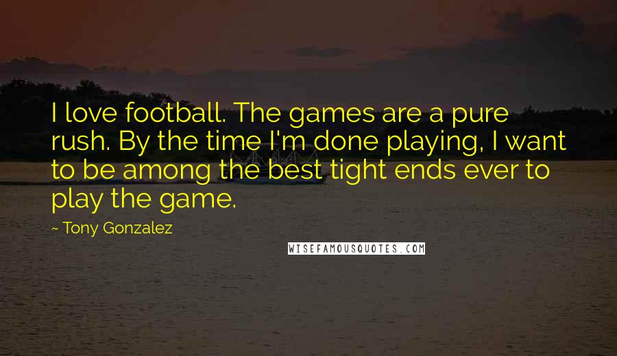 Tony Gonzalez Quotes: I love football. The games are a pure rush. By the time I'm done playing, I want to be among the best tight ends ever to play the game.