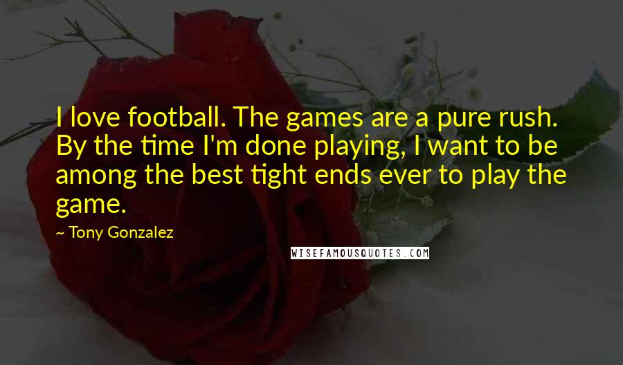 Tony Gonzalez Quotes: I love football. The games are a pure rush. By the time I'm done playing, I want to be among the best tight ends ever to play the game.