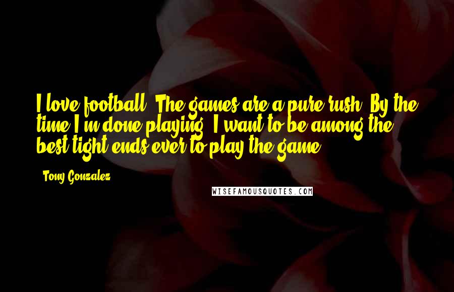 Tony Gonzalez Quotes: I love football. The games are a pure rush. By the time I'm done playing, I want to be among the best tight ends ever to play the game.