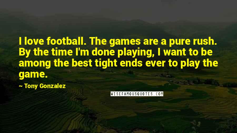 Tony Gonzalez Quotes: I love football. The games are a pure rush. By the time I'm done playing, I want to be among the best tight ends ever to play the game.