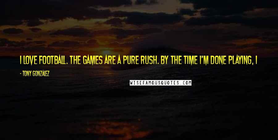 Tony Gonzalez Quotes: I love football. The games are a pure rush. By the time I'm done playing, I want to be among the best tight ends ever to play the game.