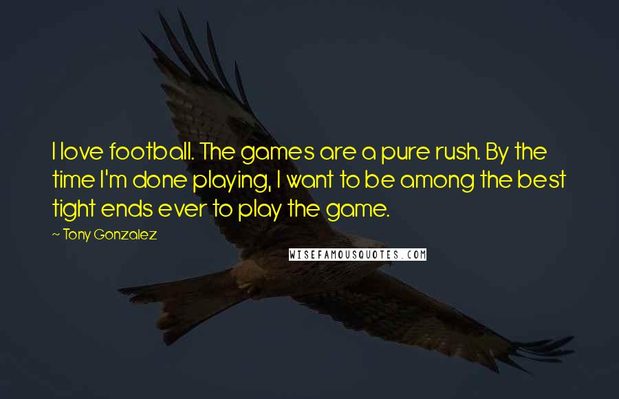 Tony Gonzalez Quotes: I love football. The games are a pure rush. By the time I'm done playing, I want to be among the best tight ends ever to play the game.