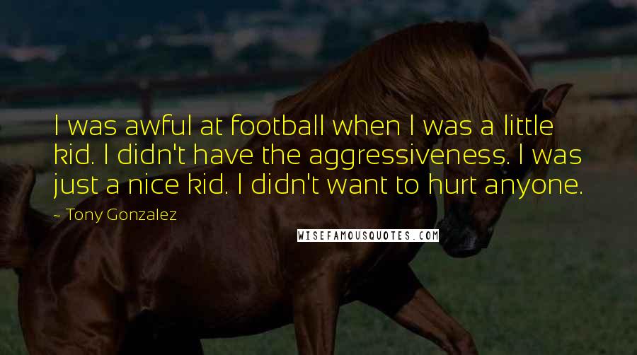 Tony Gonzalez Quotes: I was awful at football when I was a little kid. I didn't have the aggressiveness. I was just a nice kid. I didn't want to hurt anyone.