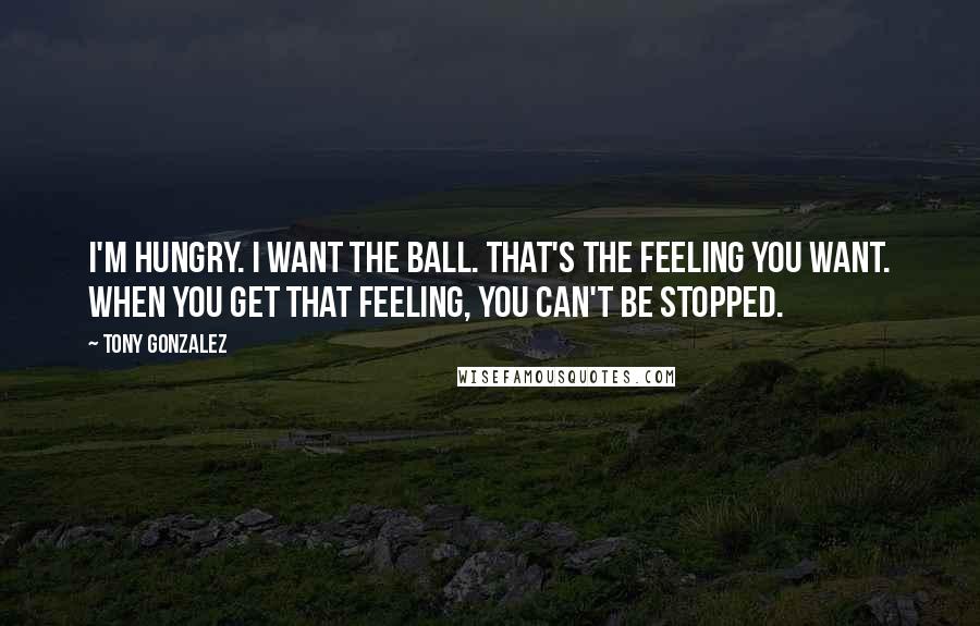 Tony Gonzalez Quotes: I'm hungry. I want the ball. That's the feeling you want. When you get that feeling, you can't be stopped.