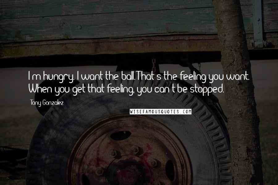 Tony Gonzalez Quotes: I'm hungry. I want the ball. That's the feeling you want. When you get that feeling, you can't be stopped.