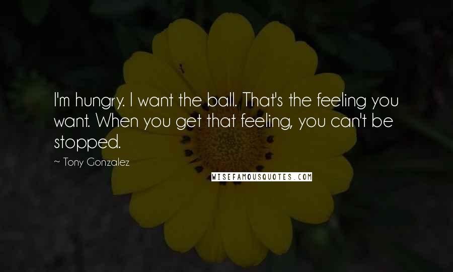 Tony Gonzalez Quotes: I'm hungry. I want the ball. That's the feeling you want. When you get that feeling, you can't be stopped.