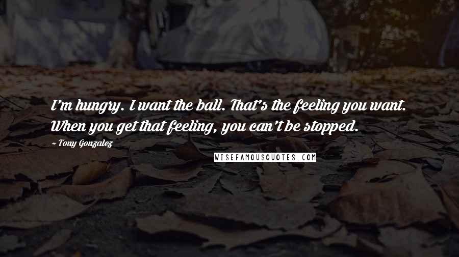 Tony Gonzalez Quotes: I'm hungry. I want the ball. That's the feeling you want. When you get that feeling, you can't be stopped.