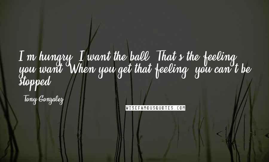 Tony Gonzalez Quotes: I'm hungry. I want the ball. That's the feeling you want. When you get that feeling, you can't be stopped.