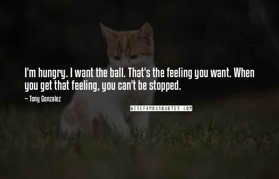 Tony Gonzalez Quotes: I'm hungry. I want the ball. That's the feeling you want. When you get that feeling, you can't be stopped.