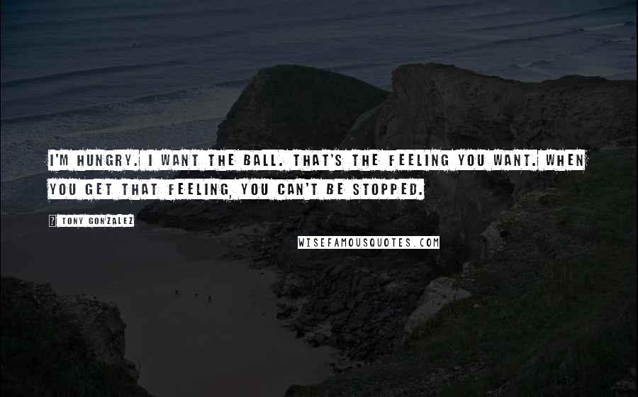 Tony Gonzalez Quotes: I'm hungry. I want the ball. That's the feeling you want. When you get that feeling, you can't be stopped.