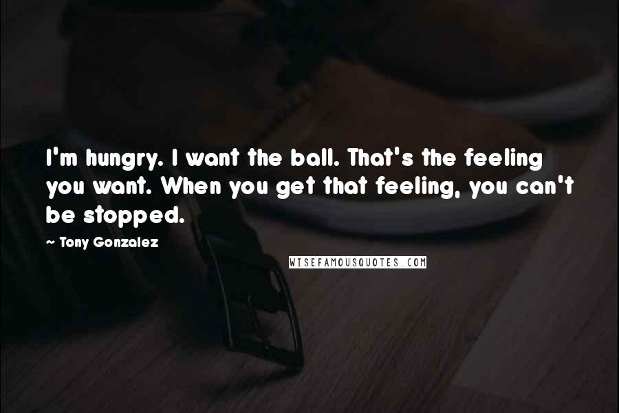 Tony Gonzalez Quotes: I'm hungry. I want the ball. That's the feeling you want. When you get that feeling, you can't be stopped.