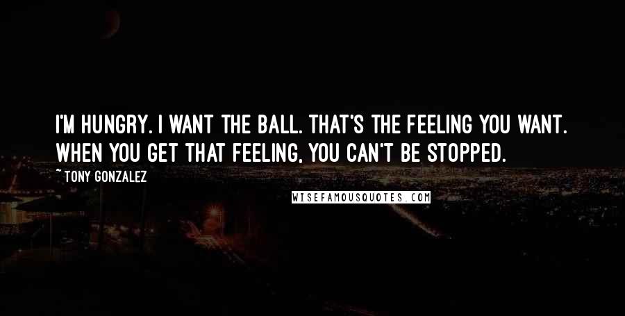 Tony Gonzalez Quotes: I'm hungry. I want the ball. That's the feeling you want. When you get that feeling, you can't be stopped.