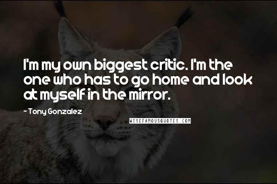 Tony Gonzalez Quotes: I'm my own biggest critic. I'm the one who has to go home and look at myself in the mirror.
