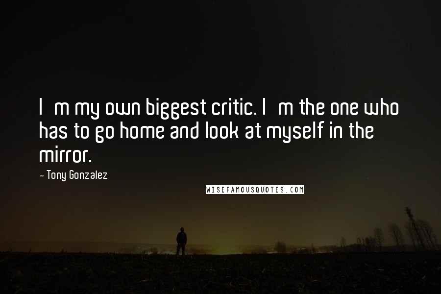 Tony Gonzalez Quotes: I'm my own biggest critic. I'm the one who has to go home and look at myself in the mirror.