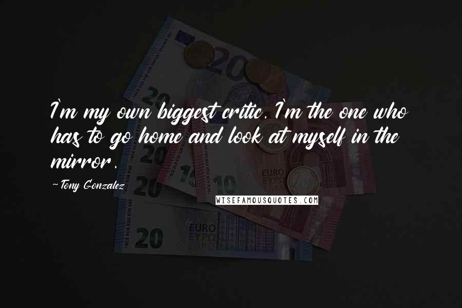 Tony Gonzalez Quotes: I'm my own biggest critic. I'm the one who has to go home and look at myself in the mirror.