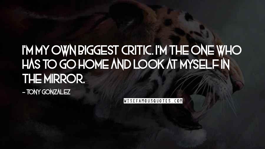 Tony Gonzalez Quotes: I'm my own biggest critic. I'm the one who has to go home and look at myself in the mirror.