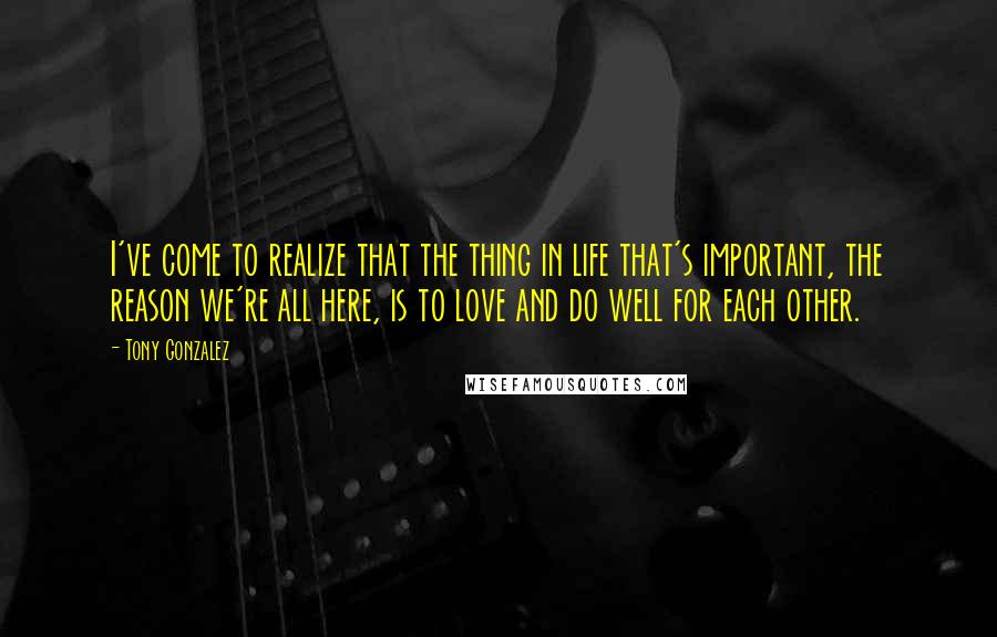 Tony Gonzalez Quotes: I've come to realize that the thing in life that's important, the reason we're all here, is to love and do well for each other.