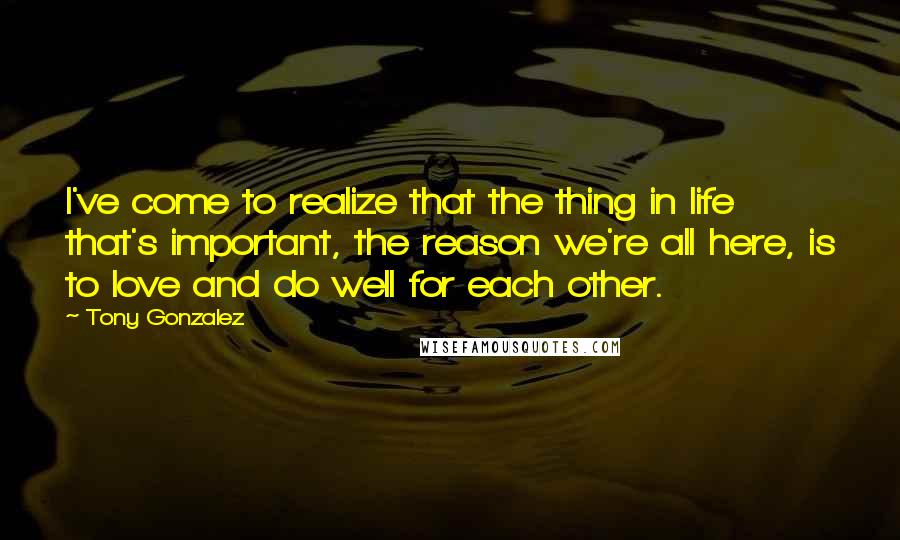 Tony Gonzalez Quotes: I've come to realize that the thing in life that's important, the reason we're all here, is to love and do well for each other.