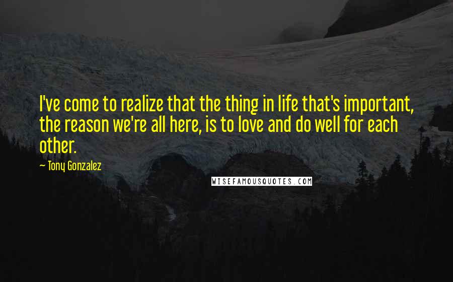 Tony Gonzalez Quotes: I've come to realize that the thing in life that's important, the reason we're all here, is to love and do well for each other.