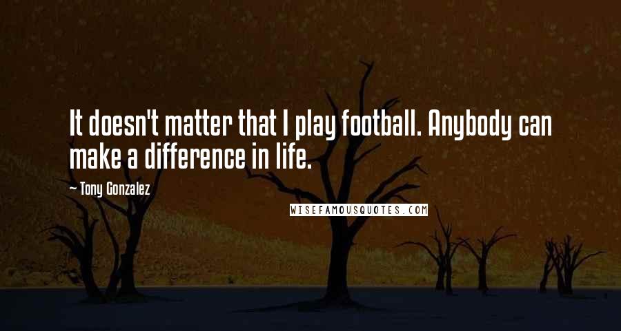 Tony Gonzalez Quotes: It doesn't matter that I play football. Anybody can make a difference in life.