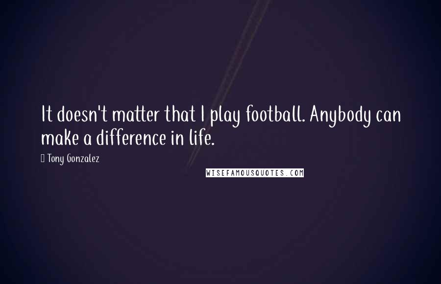 Tony Gonzalez Quotes: It doesn't matter that I play football. Anybody can make a difference in life.