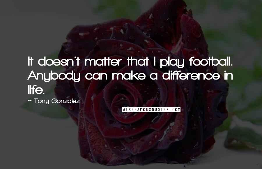 Tony Gonzalez Quotes: It doesn't matter that I play football. Anybody can make a difference in life.