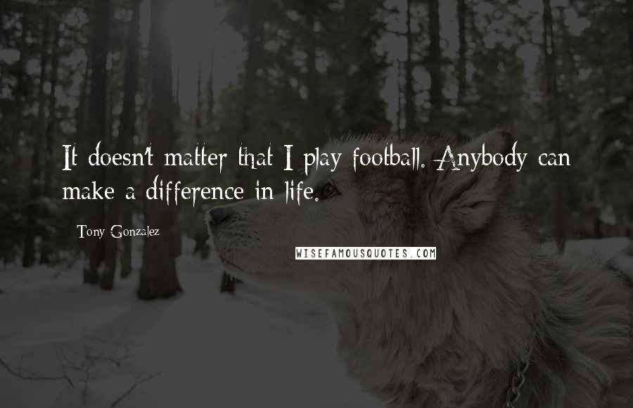 Tony Gonzalez Quotes: It doesn't matter that I play football. Anybody can make a difference in life.