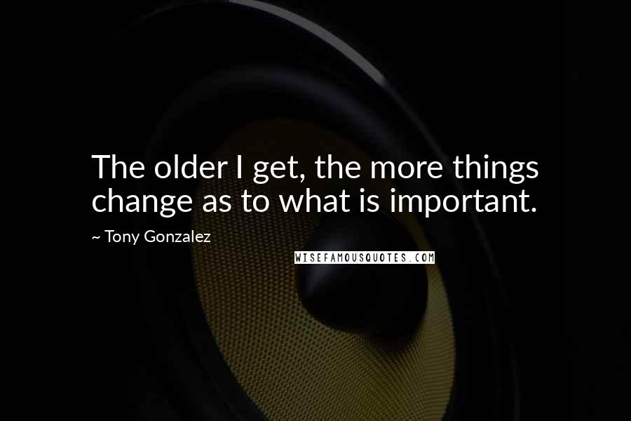 Tony Gonzalez Quotes: The older I get, the more things change as to what is important.