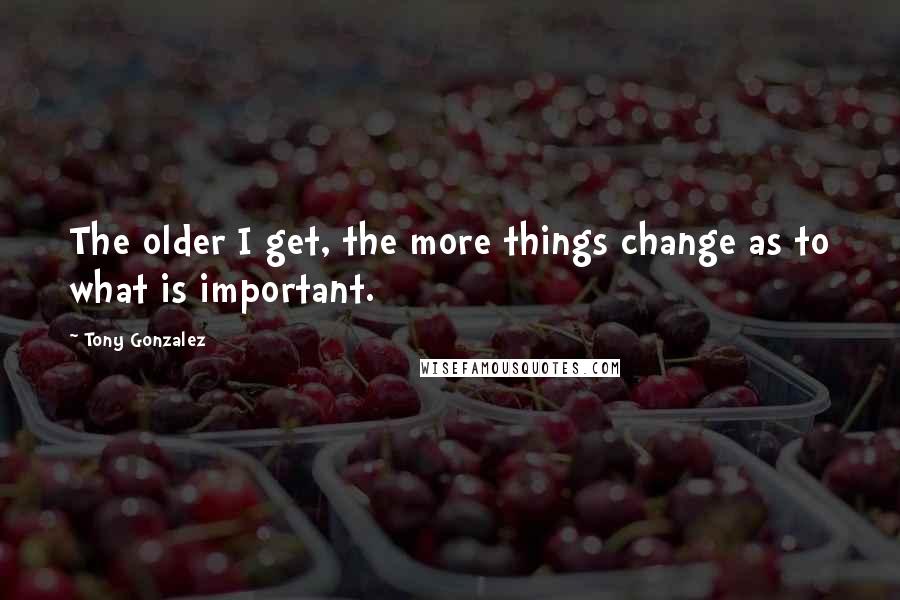 Tony Gonzalez Quotes: The older I get, the more things change as to what is important.