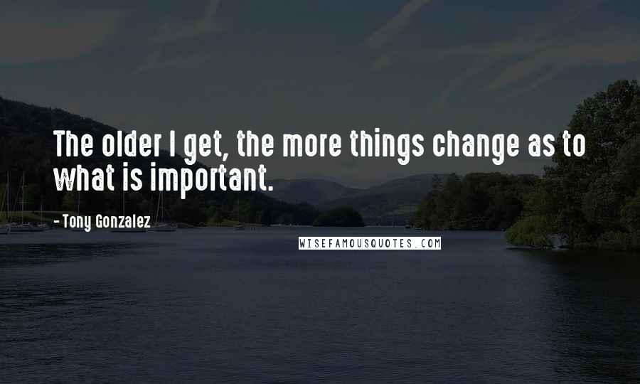 Tony Gonzalez Quotes: The older I get, the more things change as to what is important.