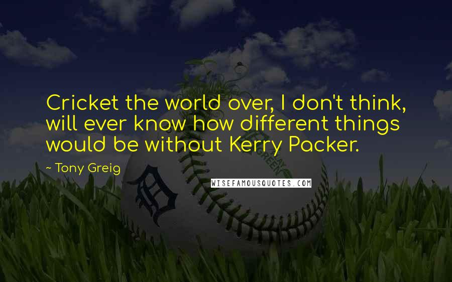 Tony Greig Quotes: Cricket the world over, I don't think, will ever know how different things would be without Kerry Packer.