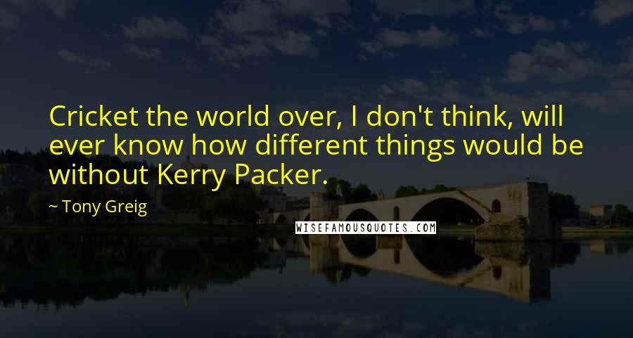 Tony Greig Quotes: Cricket the world over, I don't think, will ever know how different things would be without Kerry Packer.
