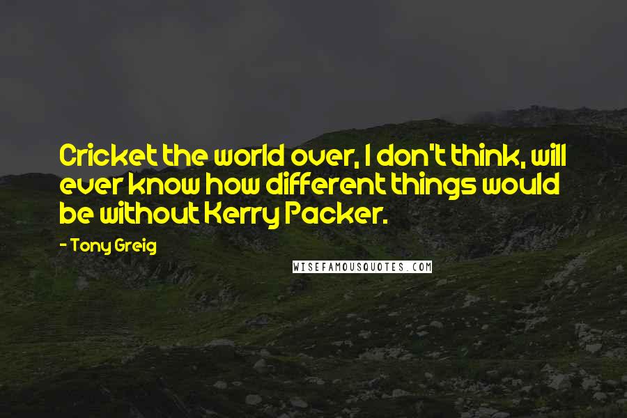 Tony Greig Quotes: Cricket the world over, I don't think, will ever know how different things would be without Kerry Packer.