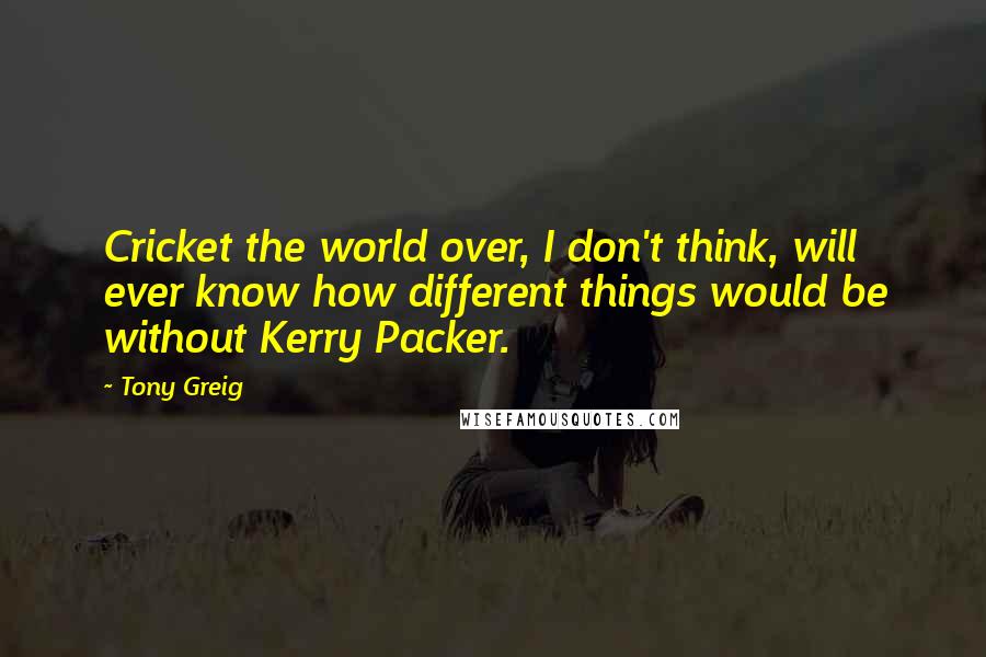 Tony Greig Quotes: Cricket the world over, I don't think, will ever know how different things would be without Kerry Packer.