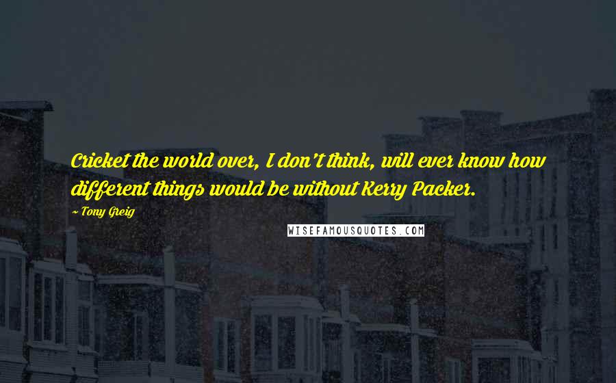 Tony Greig Quotes: Cricket the world over, I don't think, will ever know how different things would be without Kerry Packer.