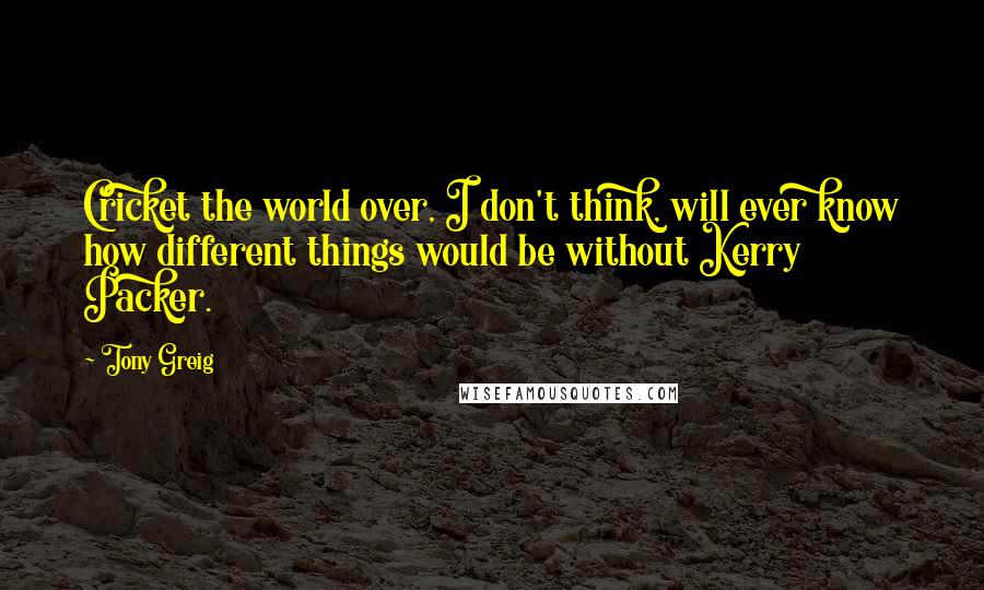 Tony Greig Quotes: Cricket the world over, I don't think, will ever know how different things would be without Kerry Packer.