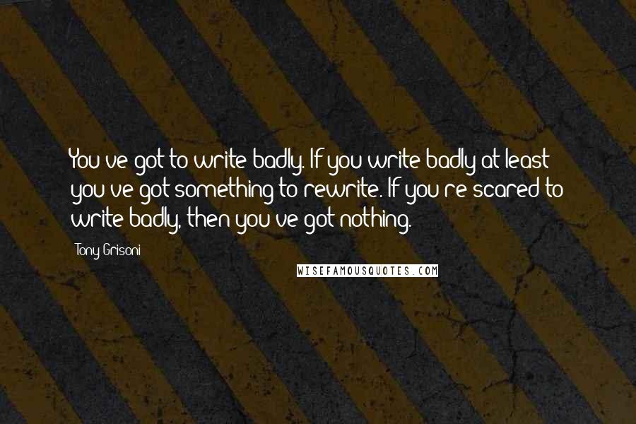 Tony Grisoni Quotes: You've got to write badly. If you write badly at least you've got something to rewrite. If you're scared to write badly, then you've got nothing.