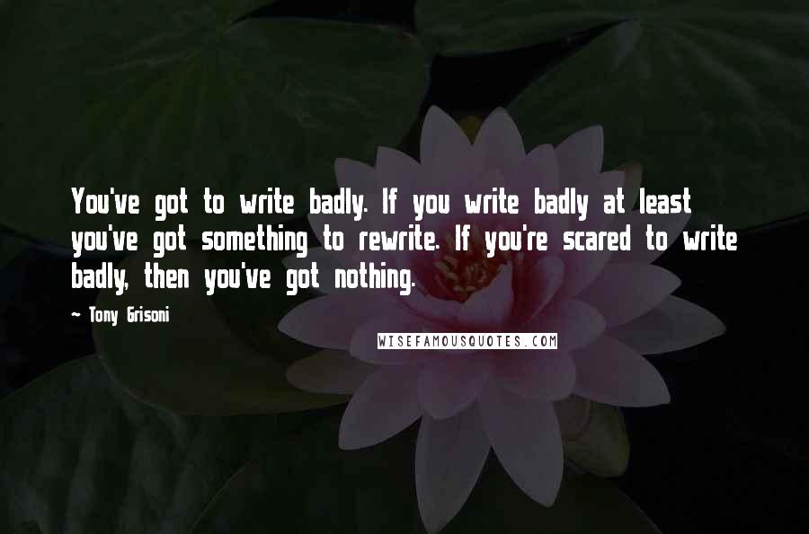 Tony Grisoni Quotes: You've got to write badly. If you write badly at least you've got something to rewrite. If you're scared to write badly, then you've got nothing.