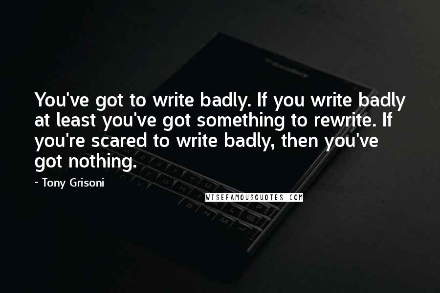 Tony Grisoni Quotes: You've got to write badly. If you write badly at least you've got something to rewrite. If you're scared to write badly, then you've got nothing.