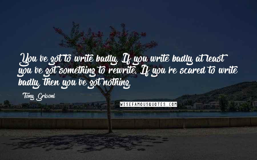 Tony Grisoni Quotes: You've got to write badly. If you write badly at least you've got something to rewrite. If you're scared to write badly, then you've got nothing.