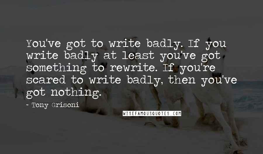 Tony Grisoni Quotes: You've got to write badly. If you write badly at least you've got something to rewrite. If you're scared to write badly, then you've got nothing.