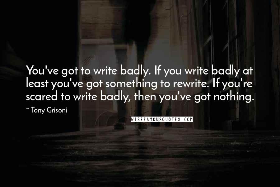 Tony Grisoni Quotes: You've got to write badly. If you write badly at least you've got something to rewrite. If you're scared to write badly, then you've got nothing.