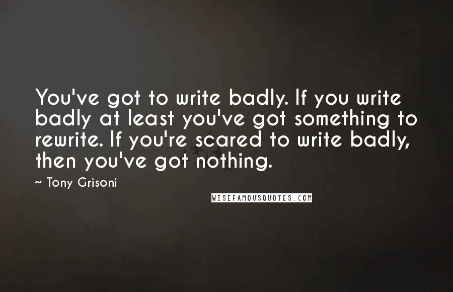 Tony Grisoni Quotes: You've got to write badly. If you write badly at least you've got something to rewrite. If you're scared to write badly, then you've got nothing.