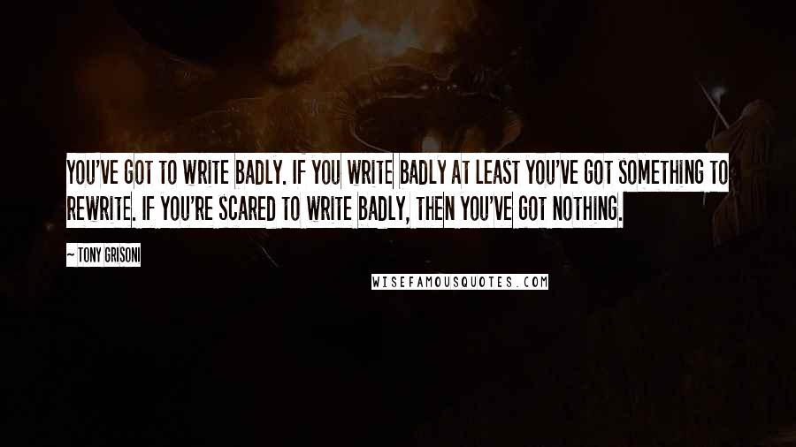 Tony Grisoni Quotes: You've got to write badly. If you write badly at least you've got something to rewrite. If you're scared to write badly, then you've got nothing.