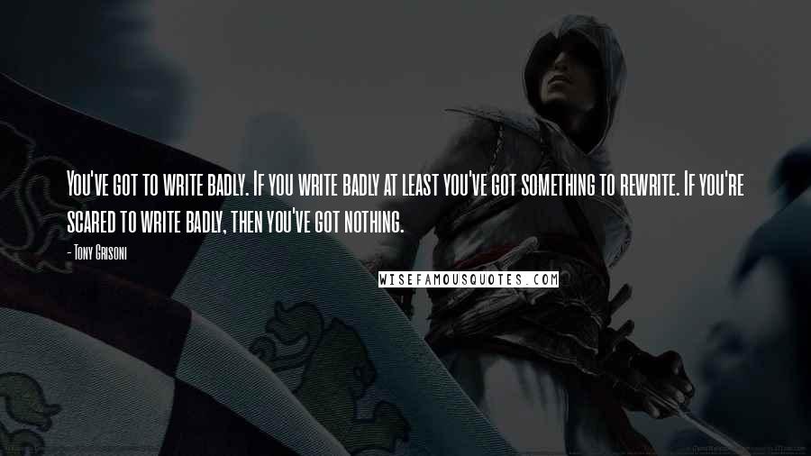 Tony Grisoni Quotes: You've got to write badly. If you write badly at least you've got something to rewrite. If you're scared to write badly, then you've got nothing.