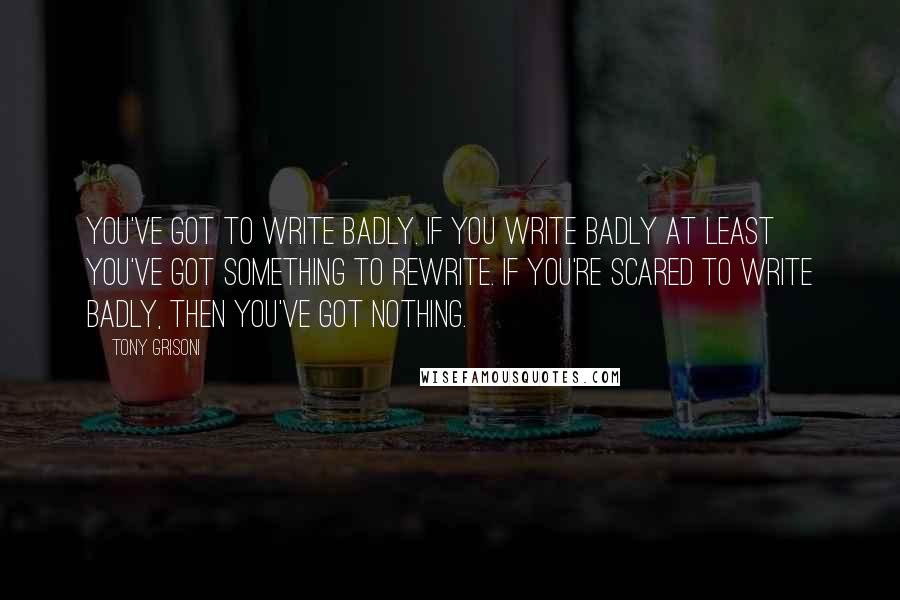 Tony Grisoni Quotes: You've got to write badly. If you write badly at least you've got something to rewrite. If you're scared to write badly, then you've got nothing.