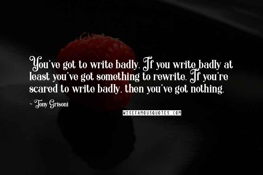 Tony Grisoni Quotes: You've got to write badly. If you write badly at least you've got something to rewrite. If you're scared to write badly, then you've got nothing.