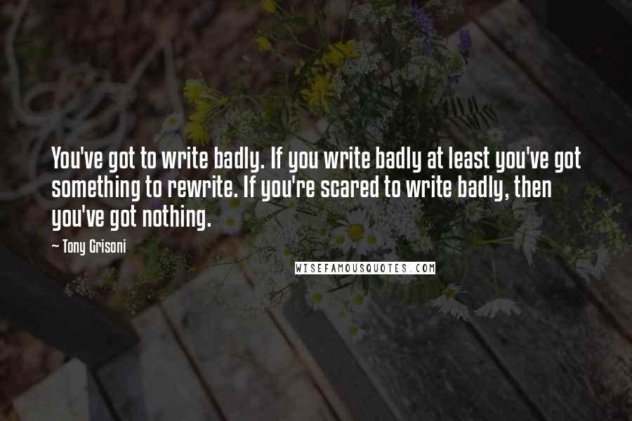 Tony Grisoni Quotes: You've got to write badly. If you write badly at least you've got something to rewrite. If you're scared to write badly, then you've got nothing.