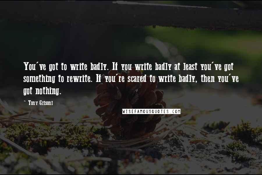 Tony Grisoni Quotes: You've got to write badly. If you write badly at least you've got something to rewrite. If you're scared to write badly, then you've got nothing.